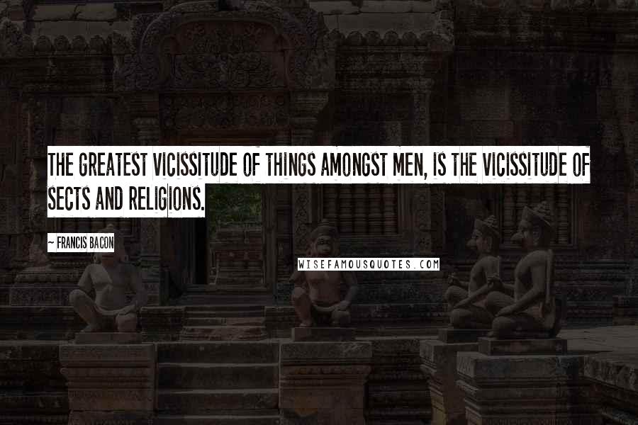Francis Bacon Quotes: The greatest vicissitude of things amongst men, is the vicissitude of sects and religions.