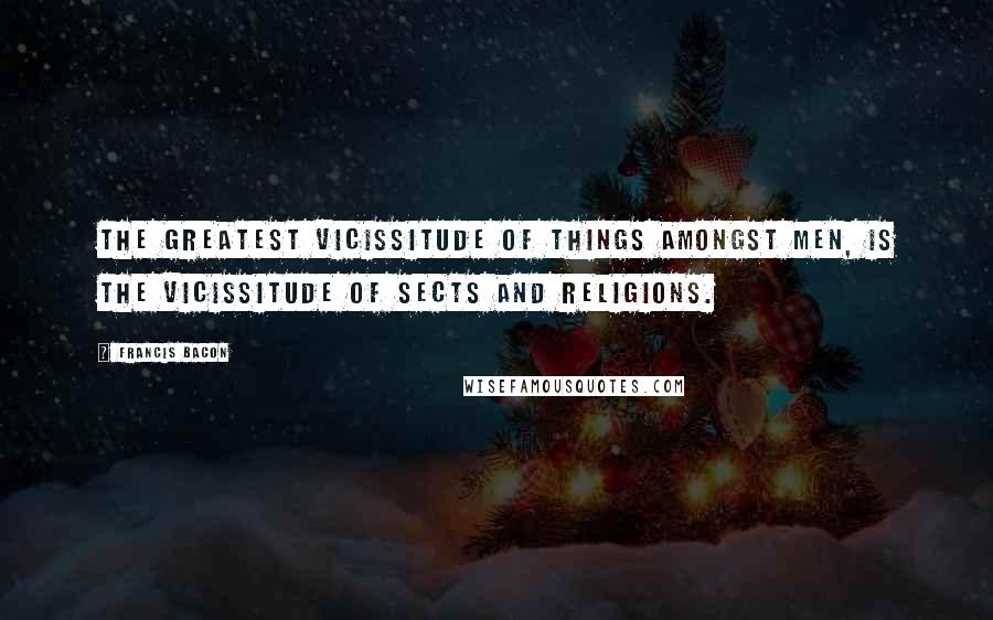 Francis Bacon Quotes: The greatest vicissitude of things amongst men, is the vicissitude of sects and religions.