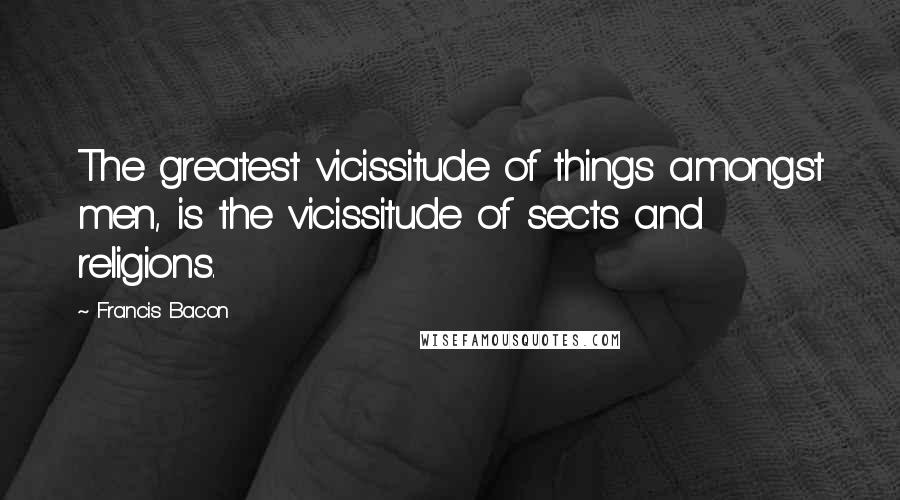 Francis Bacon Quotes: The greatest vicissitude of things amongst men, is the vicissitude of sects and religions.