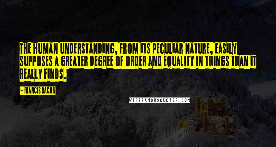 Francis Bacon Quotes: The human understanding, from its peculiar nature, easily supposes a greater degree of order and equality in things than it really finds.