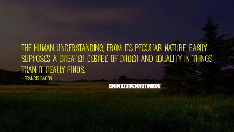 Francis Bacon Quotes: The human understanding, from its peculiar nature, easily supposes a greater degree of order and equality in things than it really finds.