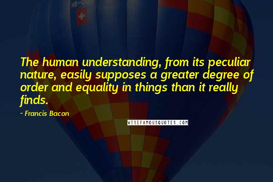 Francis Bacon Quotes: The human understanding, from its peculiar nature, easily supposes a greater degree of order and equality in things than it really finds.