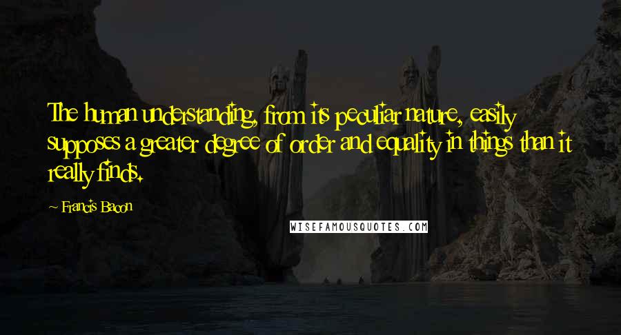 Francis Bacon Quotes: The human understanding, from its peculiar nature, easily supposes a greater degree of order and equality in things than it really finds.