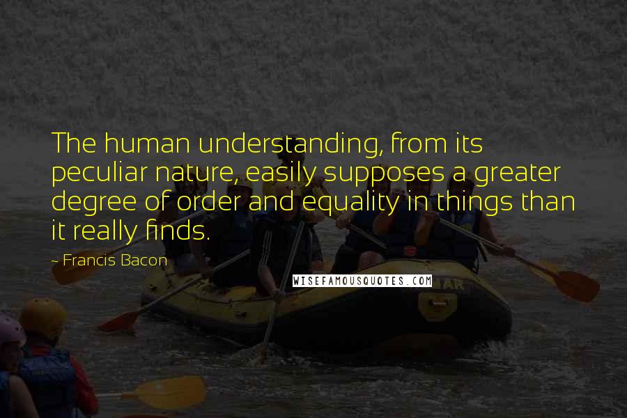 Francis Bacon Quotes: The human understanding, from its peculiar nature, easily supposes a greater degree of order and equality in things than it really finds.