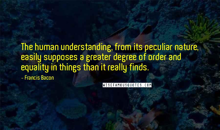 Francis Bacon Quotes: The human understanding, from its peculiar nature, easily supposes a greater degree of order and equality in things than it really finds.