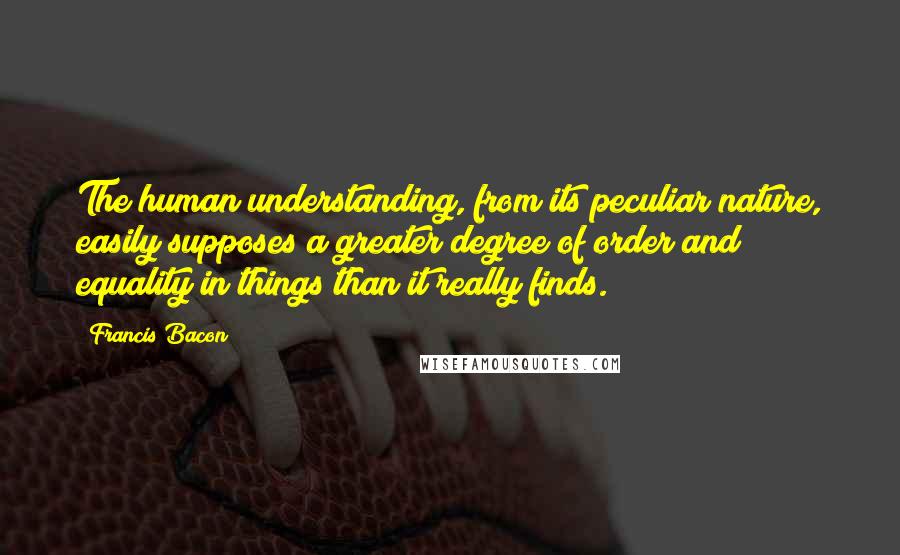 Francis Bacon Quotes: The human understanding, from its peculiar nature, easily supposes a greater degree of order and equality in things than it really finds.