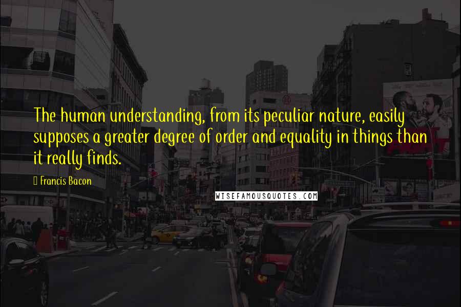 Francis Bacon Quotes: The human understanding, from its peculiar nature, easily supposes a greater degree of order and equality in things than it really finds.