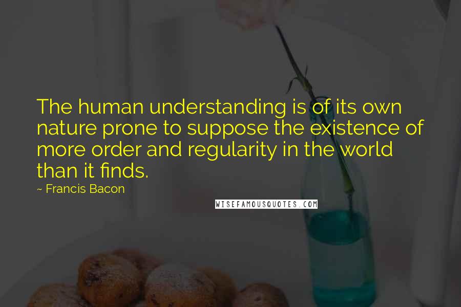 Francis Bacon Quotes: The human understanding is of its own nature prone to suppose the existence of more order and regularity in the world than it finds.