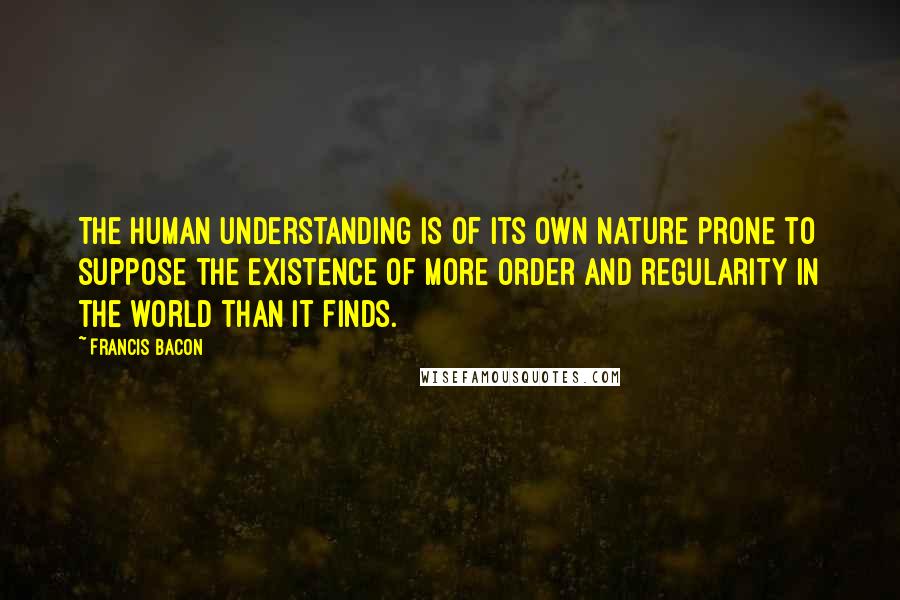 Francis Bacon Quotes: The human understanding is of its own nature prone to suppose the existence of more order and regularity in the world than it finds.