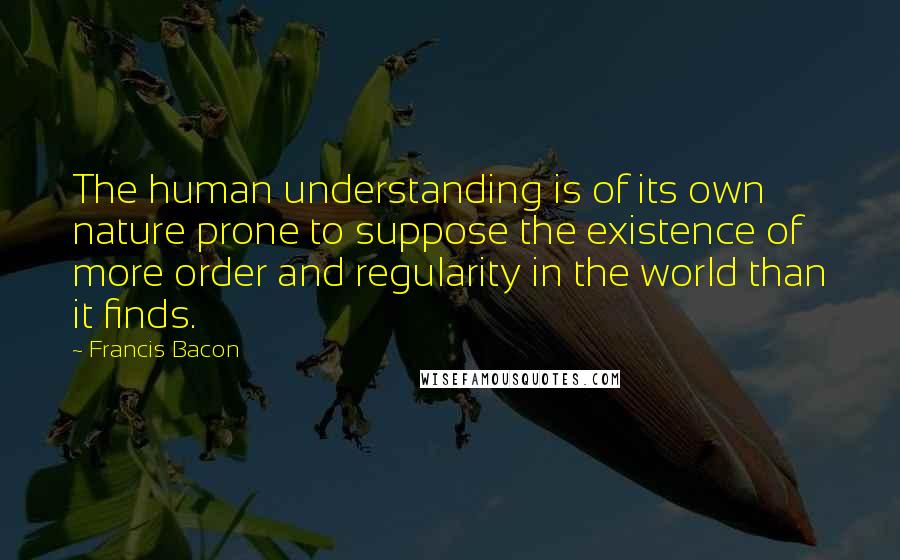 Francis Bacon Quotes: The human understanding is of its own nature prone to suppose the existence of more order and regularity in the world than it finds.