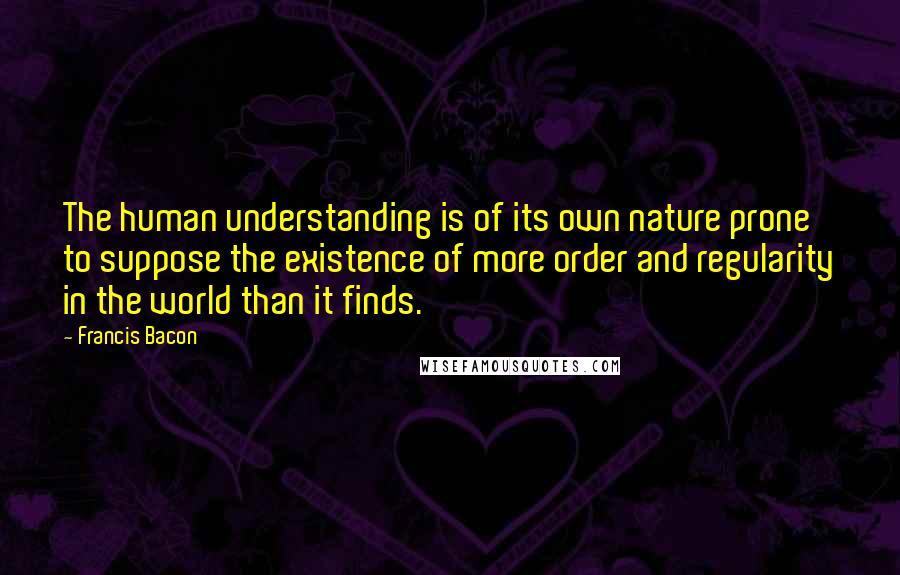 Francis Bacon Quotes: The human understanding is of its own nature prone to suppose the existence of more order and regularity in the world than it finds.