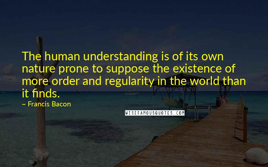 Francis Bacon Quotes: The human understanding is of its own nature prone to suppose the existence of more order and regularity in the world than it finds.