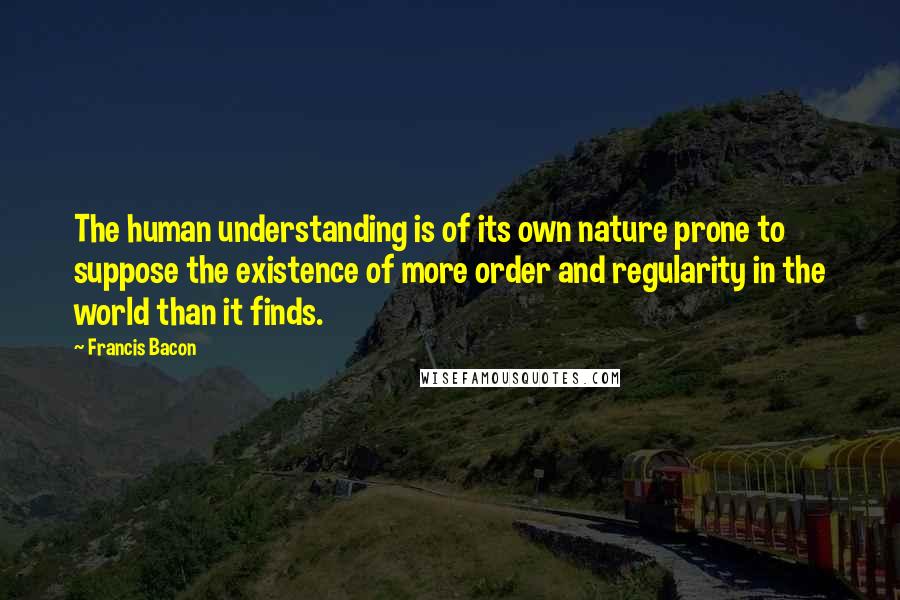 Francis Bacon Quotes: The human understanding is of its own nature prone to suppose the existence of more order and regularity in the world than it finds.