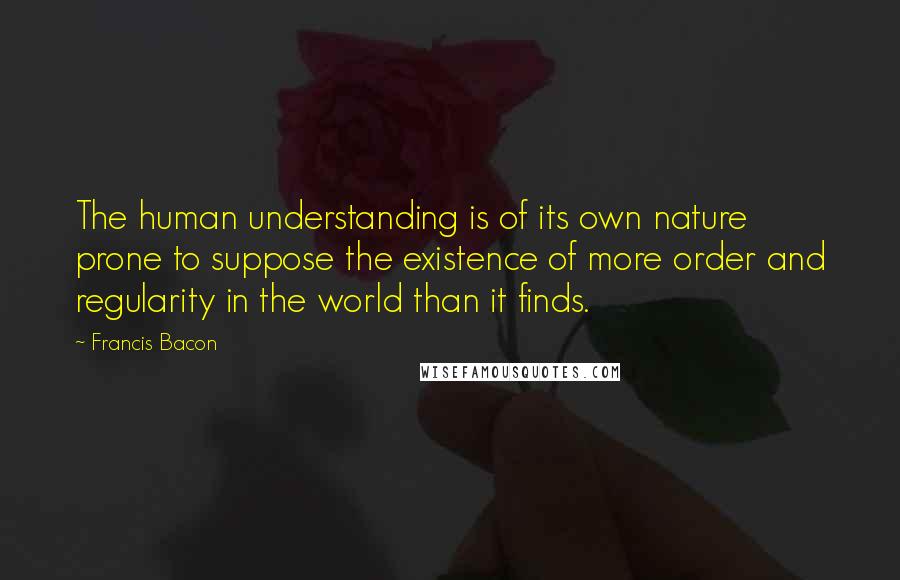 Francis Bacon Quotes: The human understanding is of its own nature prone to suppose the existence of more order and regularity in the world than it finds.