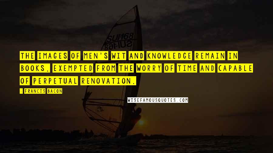 Francis Bacon Quotes: The images of men's wit and knowledge remain in books, exempted from the worry of time and capable of perpetual renovation.