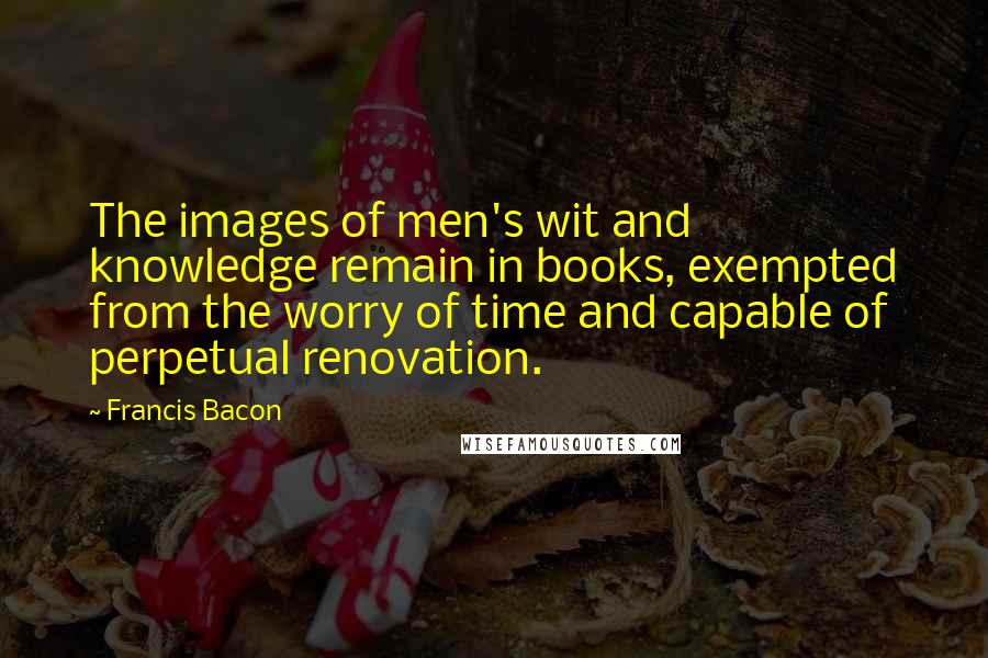 Francis Bacon Quotes: The images of men's wit and knowledge remain in books, exempted from the worry of time and capable of perpetual renovation.