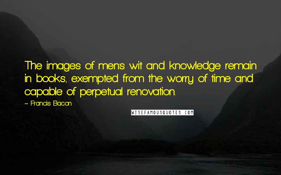 Francis Bacon Quotes: The images of men's wit and knowledge remain in books, exempted from the worry of time and capable of perpetual renovation.