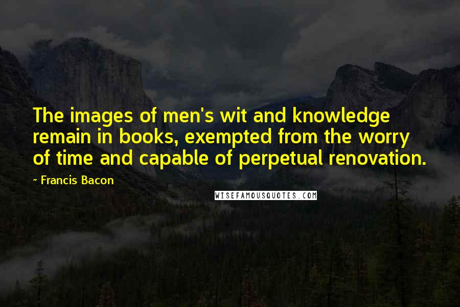 Francis Bacon Quotes: The images of men's wit and knowledge remain in books, exempted from the worry of time and capable of perpetual renovation.