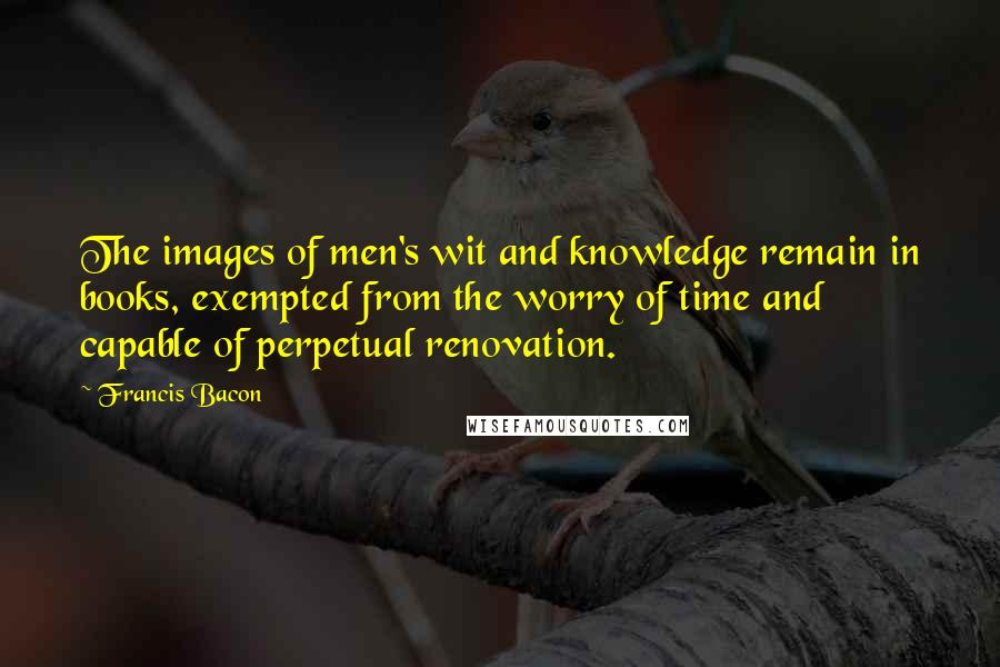 Francis Bacon Quotes: The images of men's wit and knowledge remain in books, exempted from the worry of time and capable of perpetual renovation.