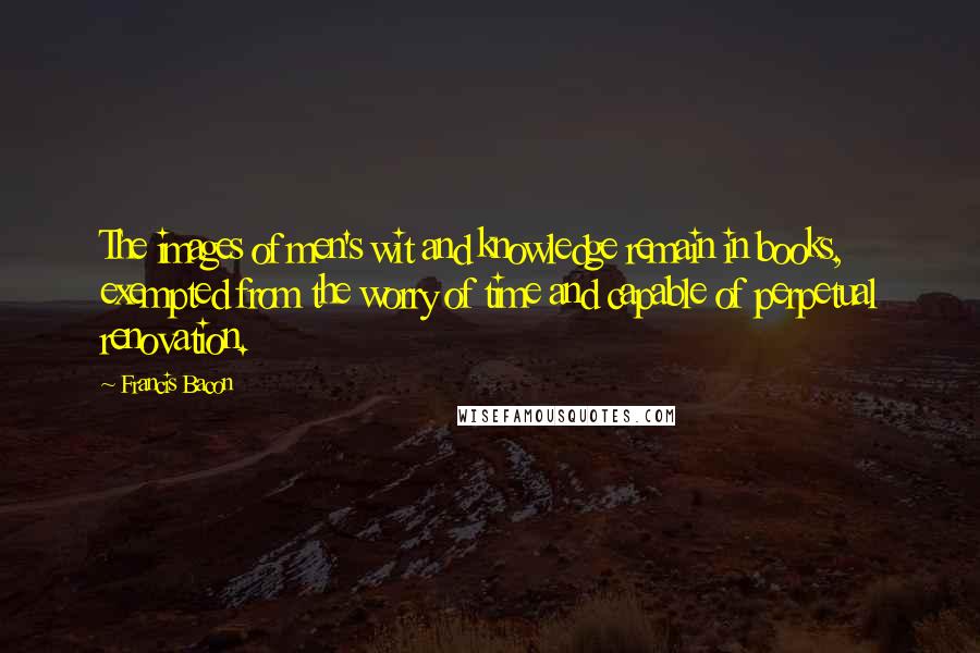 Francis Bacon Quotes: The images of men's wit and knowledge remain in books, exempted from the worry of time and capable of perpetual renovation.