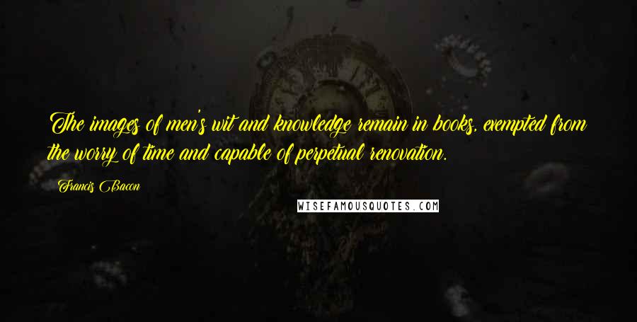 Francis Bacon Quotes: The images of men's wit and knowledge remain in books, exempted from the worry of time and capable of perpetual renovation.