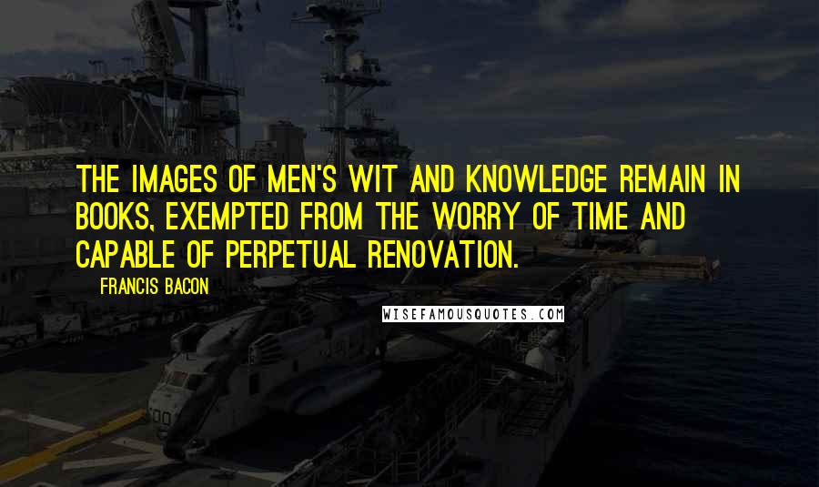 Francis Bacon Quotes: The images of men's wit and knowledge remain in books, exempted from the worry of time and capable of perpetual renovation.