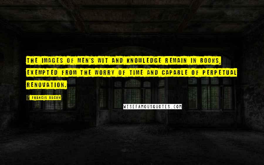 Francis Bacon Quotes: The images of men's wit and knowledge remain in books, exempted from the worry of time and capable of perpetual renovation.