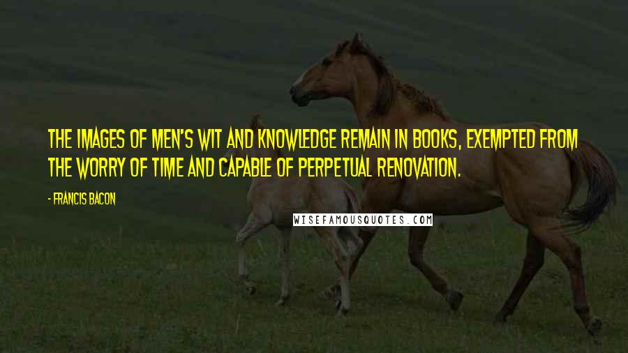 Francis Bacon Quotes: The images of men's wit and knowledge remain in books, exempted from the worry of time and capable of perpetual renovation.