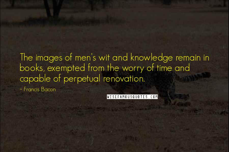 Francis Bacon Quotes: The images of men's wit and knowledge remain in books, exempted from the worry of time and capable of perpetual renovation.