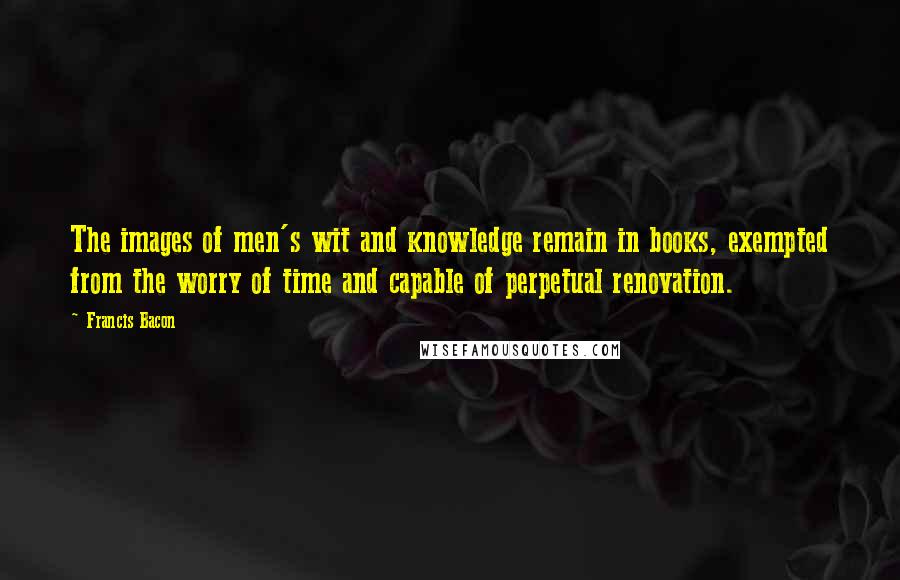 Francis Bacon Quotes: The images of men's wit and knowledge remain in books, exempted from the worry of time and capable of perpetual renovation.