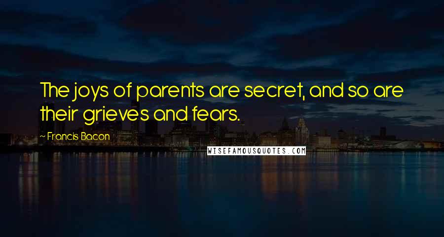 Francis Bacon Quotes: The joys of parents are secret, and so are their grieves and fears.