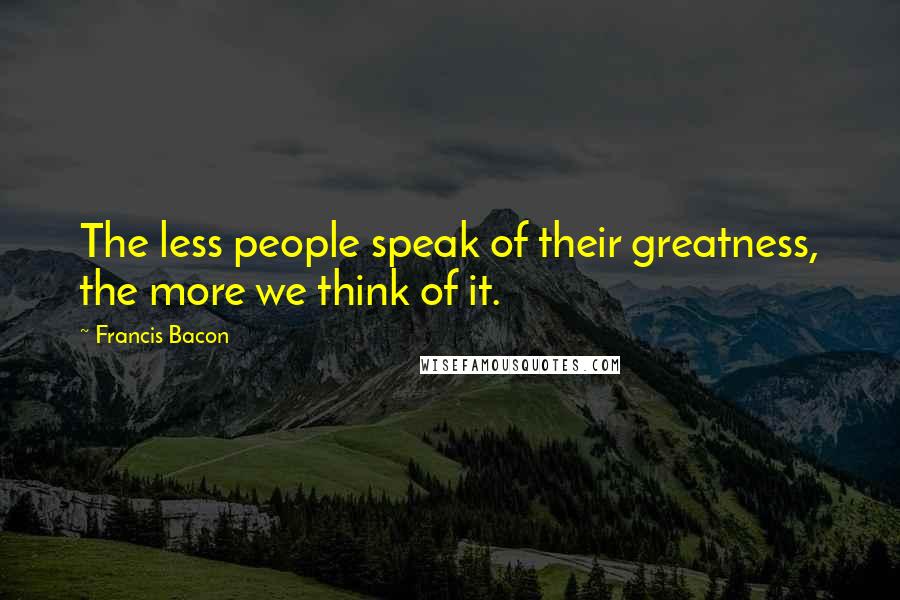 Francis Bacon Quotes: The less people speak of their greatness, the more we think of it.