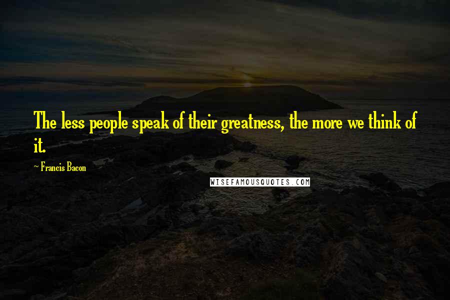 Francis Bacon Quotes: The less people speak of their greatness, the more we think of it.