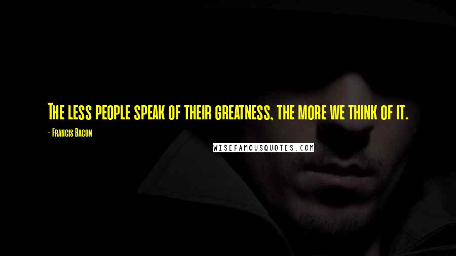 Francis Bacon Quotes: The less people speak of their greatness, the more we think of it.