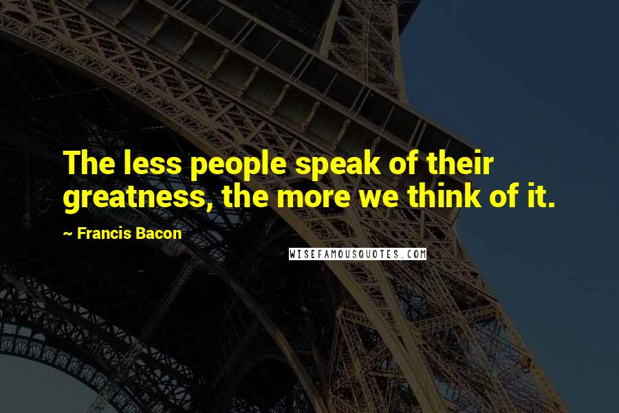 Francis Bacon Quotes: The less people speak of their greatness, the more we think of it.