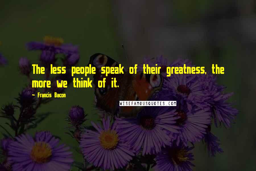 Francis Bacon Quotes: The less people speak of their greatness, the more we think of it.