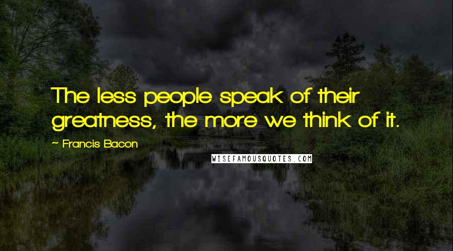 Francis Bacon Quotes: The less people speak of their greatness, the more we think of it.