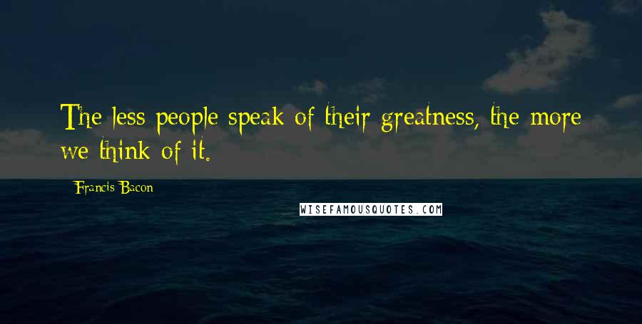 Francis Bacon Quotes: The less people speak of their greatness, the more we think of it.