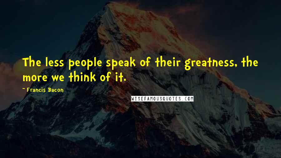 Francis Bacon Quotes: The less people speak of their greatness, the more we think of it.