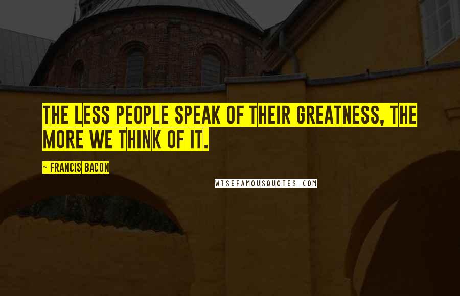 Francis Bacon Quotes: The less people speak of their greatness, the more we think of it.