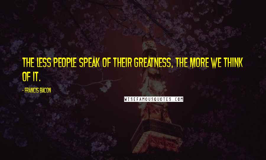 Francis Bacon Quotes: The less people speak of their greatness, the more we think of it.