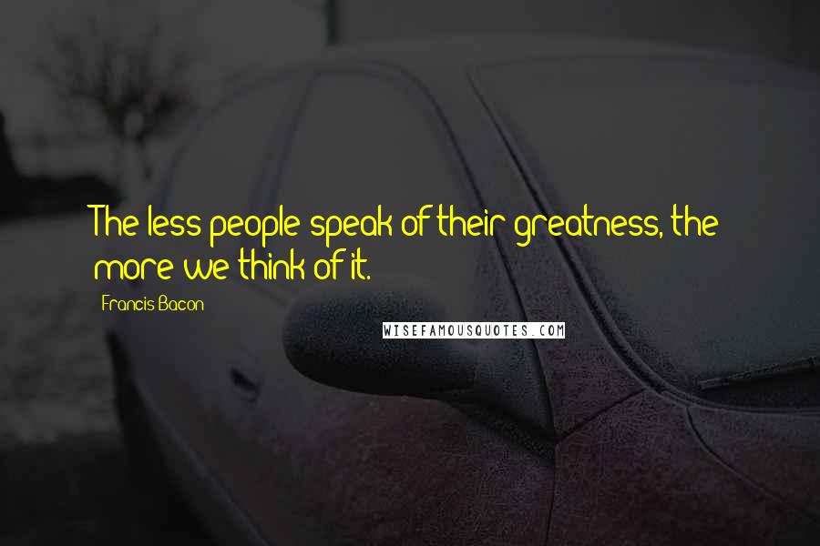 Francis Bacon Quotes: The less people speak of their greatness, the more we think of it.