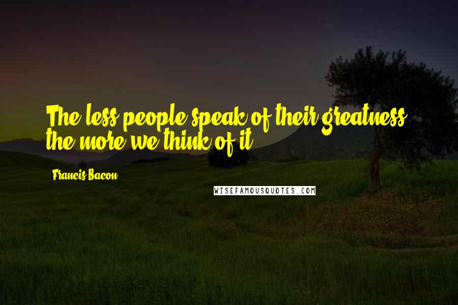 Francis Bacon Quotes: The less people speak of their greatness, the more we think of it.