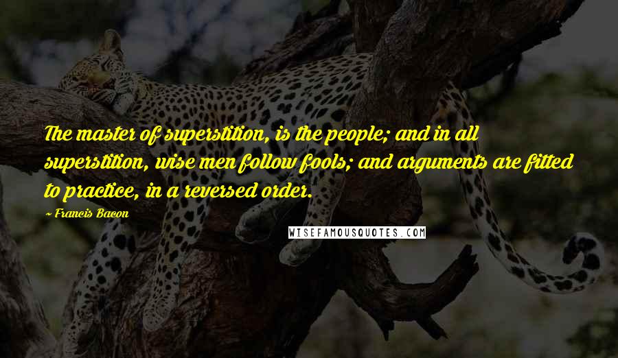 Francis Bacon Quotes: The master of superstition, is the people; and in all superstition, wise men follow fools; and arguments are fitted to practice, in a reversed order.
