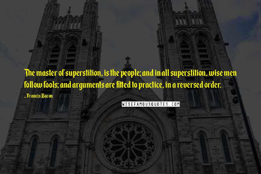 Francis Bacon Quotes: The master of superstition, is the people; and in all superstition, wise men follow fools; and arguments are fitted to practice, in a reversed order.