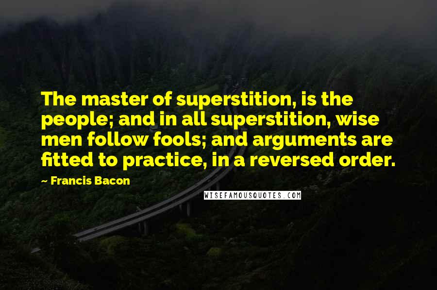 Francis Bacon Quotes: The master of superstition, is the people; and in all superstition, wise men follow fools; and arguments are fitted to practice, in a reversed order.