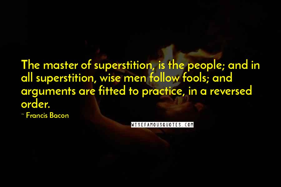 Francis Bacon Quotes: The master of superstition, is the people; and in all superstition, wise men follow fools; and arguments are fitted to practice, in a reversed order.