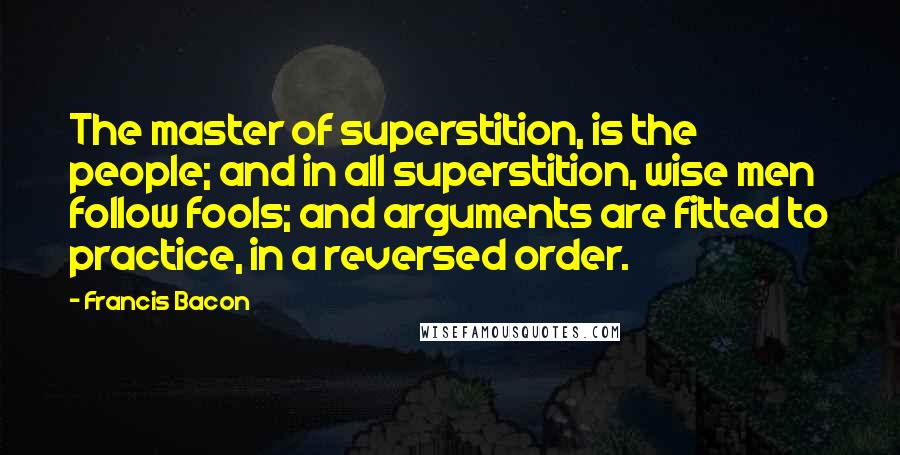 Francis Bacon Quotes: The master of superstition, is the people; and in all superstition, wise men follow fools; and arguments are fitted to practice, in a reversed order.