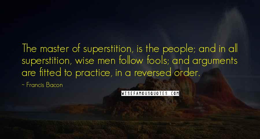 Francis Bacon Quotes: The master of superstition, is the people; and in all superstition, wise men follow fools; and arguments are fitted to practice, in a reversed order.