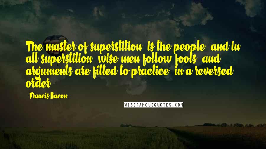 Francis Bacon Quotes: The master of superstition, is the people; and in all superstition, wise men follow fools; and arguments are fitted to practice, in a reversed order.